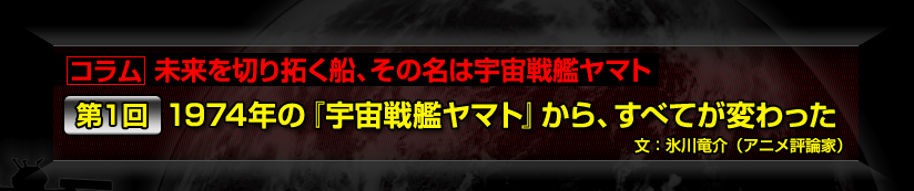 コラム　未来を切り拓く船、その名は宇宙戦艦ヤマト 第１回　1974年の『宇宙戦艦ヤマト』から、すべてが変わった 文：氷川竜介（アニメ評論家）