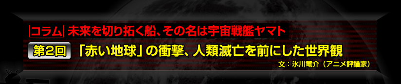 コラム　未来を切り拓く船、その名は宇宙戦艦ヤマト第２回　「赤い地球」の衝撃、人類滅亡を前にした世界観 文：氷川竜介（アニメ評論家）
