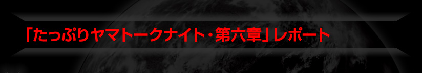 「たっぷりヤマトークナイト・第六章」レポート