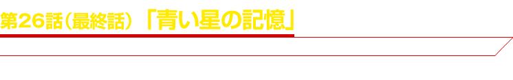 第２６話（最終話）「青い星の記憶」